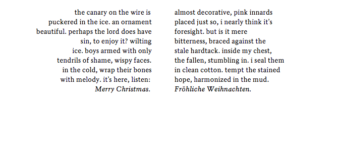         the canary on the wire is	                    puckered in the ice. an ornament beautiful. perhaps the lord does have sin, to enjoy it? wilting ice. boys armed with only            tendrils of shame, wispy faces.	 in the cold, wrap their bones                 with melody. it's here, listen:	                     Merry Christmas.	                                  almost decorative, pink innards placed just so, i nearly think it's foresight. but is it mere bitterness, braced against the stale hardtack. inside my chest, the fallen, stumbling in. i seal them in clean cotton. tempt the stained hope, harmonized in the mud. Fröhliche Weihnachten.¬¬